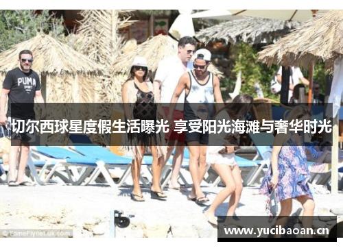 切尔西球星度假生活曝光 享受阳光海滩与奢华时光