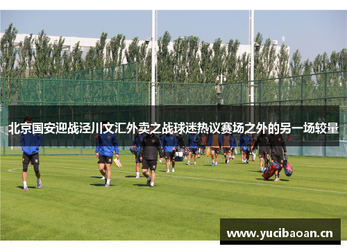 北京国安迎战泾川文汇外卖之战球迷热议赛场之外的另一场较量