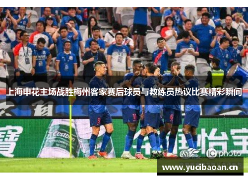 上海申花主场战胜梅州客家赛后球员与教练员热议比赛精彩瞬间