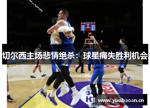 切尔西主场悲情绝杀：球星痛失胜利机会