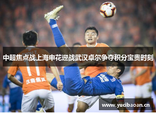 中超焦点战上海申花迎战武汉卓尔争夺积分宝贵时刻