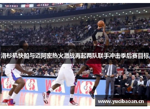 洛杉矶快船与迈阿密热火激战再起两队联手冲击季后赛目标