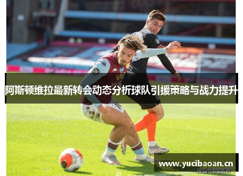 阿斯顿维拉最新转会动态分析球队引援策略与战力提升