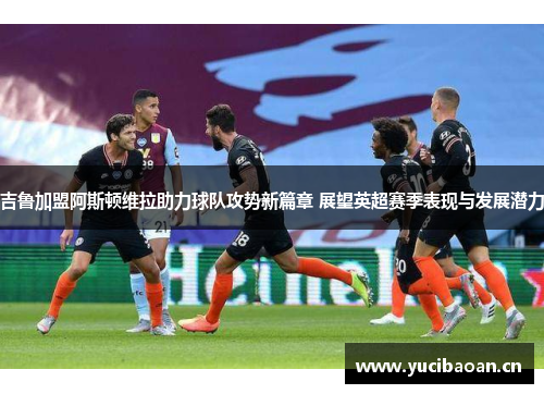 吉鲁加盟阿斯顿维拉助力球队攻势新篇章 展望英超赛季表现与发展潜力